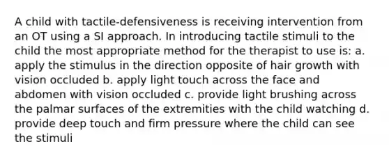 A child with tactile-defensiveness is receiving intervention from an OT using a SI approach. In introducing tactile stimuli to the child the most appropriate method for the therapist to use is: a. apply the stimulus in the direction opposite of hair growth with vision occluded b. apply light touch across the face and abdomen with vision occluded c. provide light brushing across the palmar surfaces of the extremities with the child watching d. provide deep touch and firm pressure where the child can see the stimuli