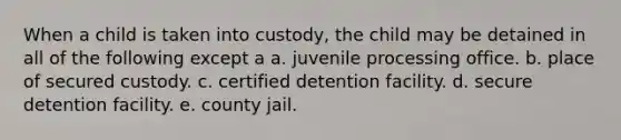 When a child is taken into custody, the child may be detained in all of the following except a a. juvenile processing office. b. place of secured custody. c. certified detention facility. d. secure detention facility. e. county jail.