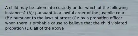 A child may be taken into custody under which of the following instances? (A): pursuant to a lawful order of the juvenile court (B): pursuant to the laws of arrest (C): by a probation officer when there is probable cause to believe that the child violated probation (D): all of the above