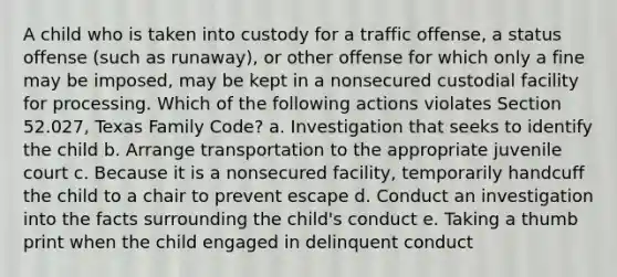 A child who is taken into custody for a traffic offense, a status offense (such as runaway), or other offense for which only a fine may be imposed, may be kept in a nonsecured custodial facility for processing. Which of the following actions violates Section 52.027, Texas Family Code? a. Investigation that seeks to identify the child b. Arrange transportation to the appropriate juvenile court c. Because it is a nonsecured facility, temporarily handcuff the child to a chair to prevent escape d. Conduct an investigation into the facts surrounding the child's conduct e. Taking a thumb print when the child engaged in delinquent conduct