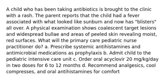 A child who has been taking antibiotics is brought to the clinic with a rash. The parent reports that the child had a fever associated with what looked like sunburn and now has "blisters" all over. A physical examination shows coalescent target lesions and widespread bullae and areas of peeled skin revealing moist, red surfaces. What will the primary care pediatric nurse practitioner do? a. Prescribe systemic antihistamines and antimicrobial medications as prophylaxis b. Admit child to the pediatric intensive care unit c. Order oral acyclovir 20 mg/kg/day in two doses for 6 to 12 months d. Recommend analgesics, cool compresses, and oral antihistamines for comfort