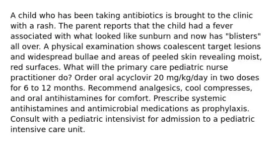 A child who has been taking antibiotics is brought to the clinic with a rash. The parent reports that the child had a fever associated with what looked like sunburn and now has "blisters" all over. A physical examination shows coalescent target lesions and widespread bullae and areas of peeled skin revealing moist, red surfaces. What will the primary care pediatric nurse practitioner do? Order oral acyclovir 20 mg/kg/day in two doses for 6 to 12 months. Recommend analgesics, cool compresses, and oral antihistamines for comfort. Prescribe systemic antihistamines and antimicrobial medications as prophylaxis. Consult with a pediatric intensivist for admission to a pediatric intensive care unit.