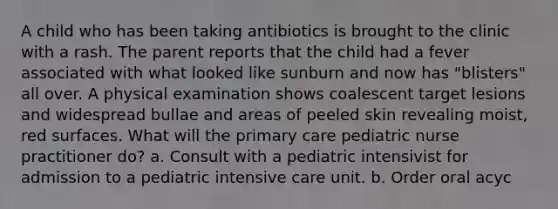 A child who has been taking antibiotics is brought to the clinic with a rash. The parent reports that the child had a fever associated with what looked like sunburn and now has "blisters" all over. A physical examination shows coalescent target lesions and widespread bullae and areas of peeled skin revealing moist, red surfaces. What will the primary care pediatric nurse practitioner do? a. Consult with a pediatric intensivist for admission to a pediatric intensive care unit. b. Order oral acyc