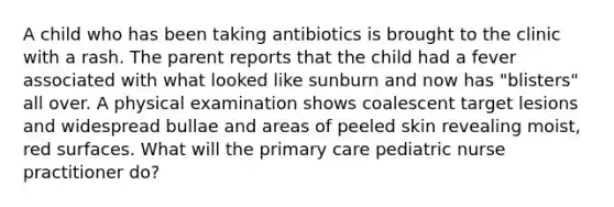 A child who has been taking antibiotics is brought to the clinic with a rash. The parent reports that the child had a fever associated with what looked like sunburn and now has "blisters" all over. A physical examination shows coalescent target lesions and widespread bullae and areas of peeled skin revealing moist, red surfaces. What will the primary care pediatric nurse practitioner do?