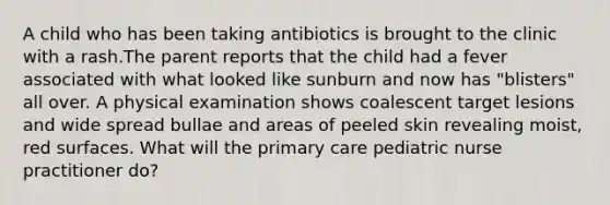 A child who has been taking antibiotics is brought to the clinic with a rash.The parent reports that the child had a fever associated with what looked like sunburn and now has "blisters" all over. A physical examination shows coalescent target lesions and wide spread bullae and areas of peeled skin revealing moist, red surfaces. What will the primary care pediatric nurse practitioner do?