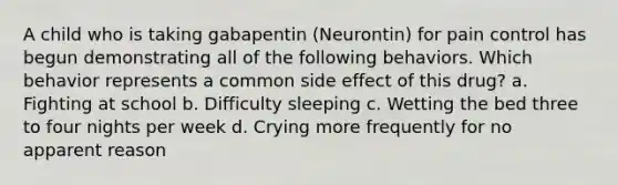 A child who is taking gabapentin (Neurontin) for pain control has begun demonstrating all of the following behaviors. Which behavior represents a common side effect of this drug? a. Fighting at school b. Difficulty sleeping c. Wetting the bed three to four nights per week d. Crying more frequently for no apparent reason