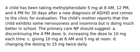 A child has been taking methylphenidate 5 mg at 8 AM, 12 PM, and 4 PM for 30 days after a new diagnosis of AD/HD and comes to the clinic for evaluation. The child's mother reports that the child exhibits some nervousness and insomnia but is doing much better in school. The primary care NP should suggest: a. discontinuing the 4 PM dose. b. increasing the dose to 10 mg each time. c. giving 10 mg at 8 AM and 5 mg at noon. d. changing the dosing to 15 mg twice daily.