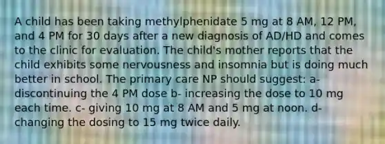 A child has been taking methylphenidate 5 mg at 8 AM, 12 PM, and 4 PM for 30 days after a new diagnosis of AD/HD and comes to the clinic for evaluation. The child's mother reports that the child exhibits some nervousness and insomnia but is doing much better in school. The primary care NP should suggest: a- discontinuing the 4 PM dose b- increasing the dose to 10 mg each time. c- giving 10 mg at 8 AM and 5 mg at noon. d- changing the dosing to 15 mg twice daily.