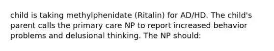 child is taking methylphenidate (Ritalin) for AD/HD. The child's parent calls the primary care NP to report increased behavior problems and delusional thinking. The NP should: