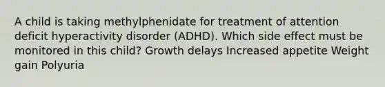 A child is taking methylphenidate for treatment of attention deficit hyperactivity disorder (ADHD). Which side effect must be monitored in this child? Growth delays Increased appetite Weight gain Polyuria