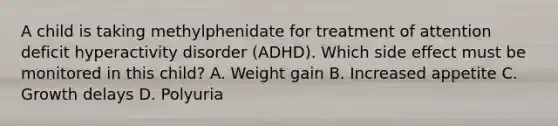 A child is taking methylphenidate for treatment of attention deficit hyperactivity disorder (ADHD). Which side effect must be monitored in this child? A. Weight gain B. Increased appetite C. Growth delays D. Polyuria