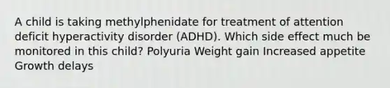 A child is taking methylphenidate for treatment of attention deficit hyperactivity disorder (ADHD). Which side effect much be monitored in this child? Polyuria Weight gain Increased appetite Growth delays