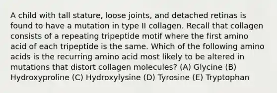 A child with tall stature, loose joints, and detached retinas is found to have a mutation in type II collagen. Recall that collagen consists of a repeating tripeptide motif where the first amino acid of each tripeptide is the same. Which of the following amino acids is the recurring amino acid most likely to be altered in mutations that distort collagen molecules? (A) Glycine (B) Hydroxyproline (C) Hydroxylysine (D) Tyrosine (E) Tryptophan