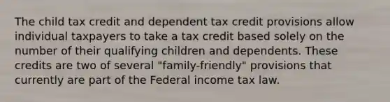 The child tax credit and dependent tax credit provisions allow individual taxpayers to take a tax credit based solely on the number of their qualifying children and dependents. These credits are two of several "family-friendly" provisions that currently are part of the Federal income tax law.