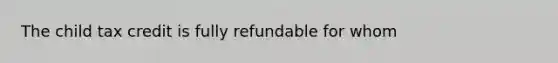 The child tax credit is fully refundable for whom