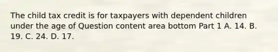 The child tax credit is for taxpayers with dependent children under the age of Question content area bottom Part 1 A. 14. B. 19. C. 24. D. 17.