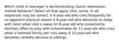 Which child or teenager is demonstrating classic depression-related behavior? Select all that apply. One, some, or all responses may be correct. A 4-year-old who cries frequently for no apparent physical reason A 6-year-old who demands to sleep with mom when dad is away An 8-year-old who consistently declines offers to play with schoolmates An 11-year-old who cries when a beloved family pet runs away A 15-year-old who becomes verbally abusive to siblings