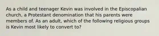 As a child and teenager Kevin was involved in the Episcopalian church, a Protestant denomination that his parents were members of. As an adult, which of the following religious groups is Kevin most likely to convert to?