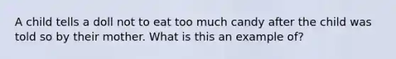 A child tells a doll not to eat too much candy after the child was told so by their mother. What is this an example of?