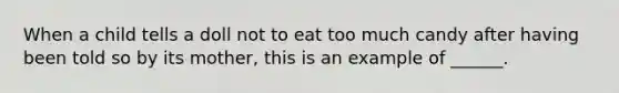 When a child tells a doll not to eat too much candy after having been told so by its mother, this is an example of ______.