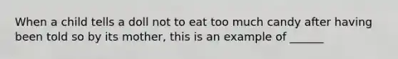 When a child tells a doll not to eat too much candy after having been told so by its mother, this is an example of ______