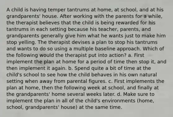 A child is having temper tantrums at home, at school, and at his grandparents' house. After working with the parents for a while, the therapist believes that the child is being rewarded for his tantrums in each setting because his teacher, parents, and grandparents generally give him what he wants just to make him stop yelling. The therapist devises a plan to stop his tantrums and wants to do so using a multiple baseline approach. Which of the following would the therapist put into action? a. First implement the plan at home for a period of time then stop it, and then implement it again. b. Spend quite a bit of time at the child's school to see how the child behaves in his own natural setting when away from parental figures. c. First implements the plan at home, then the following week at school, and finally at the grandparents' home several weeks later. d. Make sure to implement the plan in all of the child's environments (home, school, grandparents' house) at the same time.