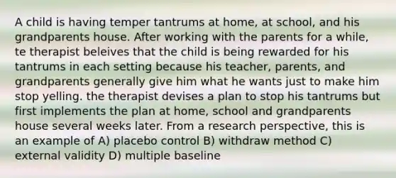 A child is having temper tantrums at home, at school, and his grandparents house. After working with the parents for a while, te therapist beleives that the child is being rewarded for his tantrums in each setting because his teacher, parents, and grandparents generally give him what he wants just to make him stop yelling. the therapist devises a plan to stop his tantrums but first implements the plan at home, school and grandparents house several weeks later. From a research perspective, this is an example of A) placebo control B) withdraw method C) external validity D) multiple baseline