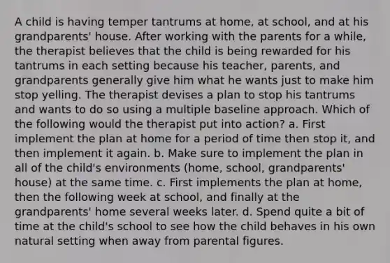 A child is having temper tantrums at home, at school, and at his grandparents' house. After working with the parents for a while, the therapist believes that the child is being rewarded for his tantrums in each setting because his teacher, parents, and grandparents generally give him what he wants just to make him stop yelling. The therapist devises a plan to stop his tantrums and wants to do so using a multiple baseline approach. Which of the following would the therapist put into action? a. First implement the plan at home for a period of time then stop it, and then implement it again. b. Make sure to implement the plan in all of the child's environments (home, school, grandparents' house) at the same time. c. First implements the plan at home, then the following week at school, and finally at the grandparents' home several weeks later. d. Spend quite a bit of time at the child's school to see how the child behaves in his own natural setting when away from parental figures.