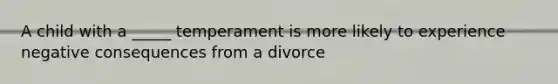 A child with a _____ temperament is more likely to experience negative consequences from a divorce