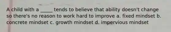 A child with a _____ tends to believe that ability doesn't change so there's no reason to work hard to improve a. fixed mindset b. concrete mindset c. growth mindset d. impervious mindset