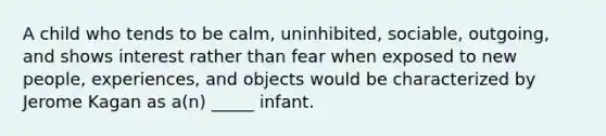 A child who tends to be calm, uninhibited, sociable, outgoing, and shows interest rather than fear when exposed to new people, experiences, and objects would be characterized by Jerome Kagan as a(n) _____ infant.