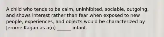 A child who tends to be calm, uninhibited, sociable, outgoing, and shows interest rather than fear when exposed to new people, experiences, and objects would be characterized by Jerome Kagan as a(n) ______ infant.