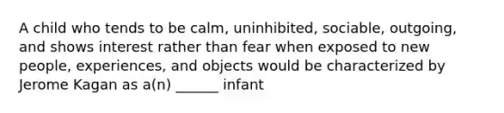 A child who tends to be calm, uninhibited, sociable, outgoing, and shows interest rather than fear when exposed to new people, experiences, and objects would be characterized by Jerome Kagan as a(n) ______ infant