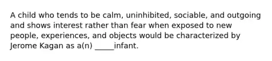 A child who tends to be calm, uninhibited, sociable, and outgoing and shows interest rather than fear when exposed to new people, experiences, and objects would be characterized by Jerome Kagan as a(n) _____infant.