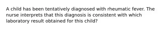 A child has been tentatively diagnosed with rheumatic fever. The nurse interprets that this diagnosis is consistent with which laboratory result obtained for this child?