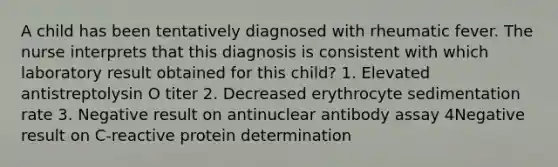 A child has been tentatively diagnosed with rheumatic fever. The nurse interprets that this diagnosis is consistent with which laboratory result obtained for this child? 1. Elevated antistreptolysin O titer 2. Decreased erythrocyte sedimentation rate 3. Negative result on antinuclear antibody assay 4Negative result on C-reactive protein determination