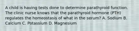 A child is having tests done to determine parathyroid function. The clinic nurse knows that the parathyroid hormone (PTH) regulates the homeostasis of what in the serum? A. Sodium B. Calcium C. Potassium D. Magnesium