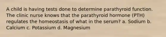 A child is having tests done to determine parathyroid function. The clinic nurse knows that the parathyroid hormone (PTH) regulates the homeostasis of what in the serum? a. Sodium b. Calcium c. Potassium d. Magnesium