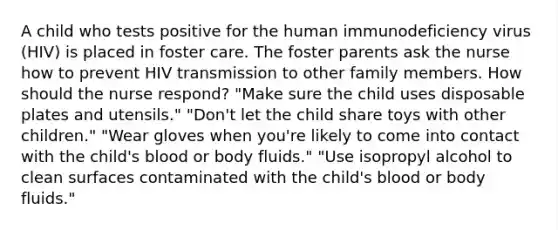 A child who tests positive for the human immunodeficiency virus (HIV) is placed in foster care. The foster parents ask the nurse how to prevent HIV transmission to other family members. How should the nurse respond? "Make sure the child uses disposable plates and utensils." "Don't let the child share toys with other children." "Wear gloves when you're likely to come into contact with the child's blood or body fluids." "Use isopropyl alcohol to clean surfaces contaminated with the child's blood or body fluids."