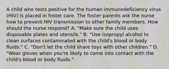 A child who tests positive for the human immunodeficiency virus (HIV) is placed in foster care. The foster parents ask the nurse how to prevent HIV transmission to other family members. How should the nurse respond? A. "Make sure the child uses disposable plates and utensils." B. "Use isopropyl alcohol to clean surfaces contaminated with the child's blood or body fluids." C. "Don't let the child share toys with other children." D. "Wear gloves when you're likely to come into contact with the child's blood or body fluids."