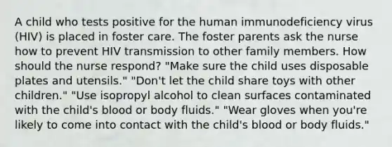 A child who tests positive for the human immunodeficiency virus (HIV) is placed in foster care. The foster parents ask the nurse how to prevent HIV transmission to other family members. How should the nurse respond? "Make sure the child uses disposable plates and utensils." "Don't let the child share toys with other children." "Use isopropyl alcohol to clean surfaces contaminated with the child's blood or body fluids." "Wear gloves when you're likely to come into contact with the child's blood or body fluids."