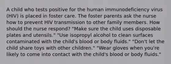 A child who tests positive for the human immunodeficiency virus (HIV) is placed in foster care. The foster parents ask the nurse how to prevent HIV transmission to other family members. How should the nurse respond? "Make sure the child uses disposable plates and utensils." "Use isopropyl alcohol to clean surfaces contaminated with the child's blood or body fluids." "Don't let the child share toys with other children." "Wear gloves when you're likely to come into contact with the child's blood or body fluids."