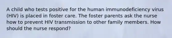 A child who tests positive for the human immunodeficiency virus (HIV) is placed in foster care. The foster parents ask the nurse how to prevent HIV transmission to other family members. How should the nurse respond?