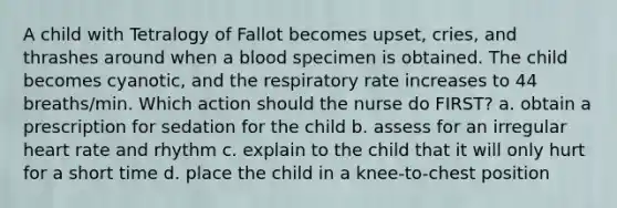 A child with Tetralogy of Fallot becomes upset, cries, and thrashes around when a blood specimen is obtained. The child becomes cyanotic, and the respiratory rate increases to 44 breaths/min. Which action should the nurse do FIRST? a. obtain a prescription for sedation for the child b. assess for an irregular heart rate and rhythm c. explain to the child that it will only hurt for a short time d. place the child in a knee-to-chest position