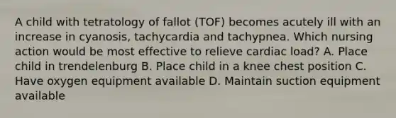 A child with tetratology of fallot (TOF) becomes acutely ill with an increase in cyanosis, tachycardia and tachypnea. Which nursing action would be most effective to relieve cardiac load? A. Place child in trendelenburg B. Place child in a knee chest position C. Have oxygen equipment available D. Maintain suction equipment available