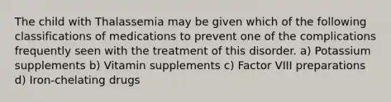 The child with Thalassemia may be given which of the following classifications of medications to prevent one of the complications frequently seen with the treatment of this disorder. a) Potassium supplements b) Vitamin supplements c) Factor VIII preparations d) Iron-chelating drugs