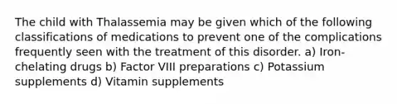 The child with Thalassemia may be given which of the following classifications of medications to prevent one of the complications frequently seen with the treatment of this disorder. a) Iron-chelating drugs b) Factor VIII preparations c) Potassium supplements d) Vitamin supplements