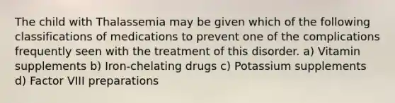 The child with Thalassemia may be given which of the following classifications of medications to prevent one of the complications frequently seen with the treatment of this disorder. a) Vitamin supplements b) Iron-chelating drugs c) Potassium supplements d) Factor VIII preparations