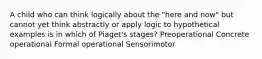 A child who can think logically about the "here and now" but cannot yet think abstractly or apply logic to hypothetical examples is in which of Piaget's stages? Preoperational Concrete operational Formal operational Sensorimotor