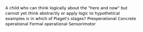 A child who can think logically about the "here and now" but cannot yet think abstractly or apply logic to hypothetical examples is in which of Piaget's stages? Preoperational Concrete operational Formal operational Sensorimotor